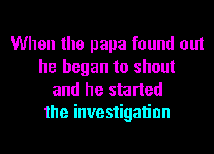 When the papa found out
he began to shout

and he started
the investigation