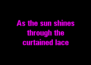 As the sun shines

through the
curtained lace