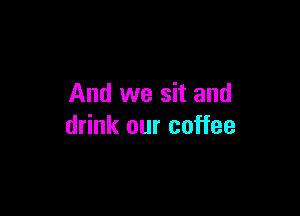 And we sit and

drink our coffee