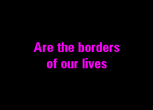 Are the borders

of our lives