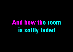And how the room

is softly faded