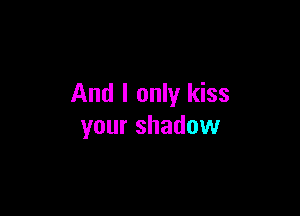 And I only kiss

your shadow