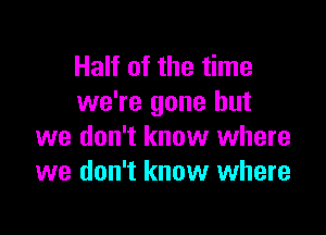 Half of the time
we're gone but

we don't know where
we don't know where