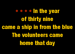 o o o o In the year
of thirty nine

came a ship in from the blue
The volunteers came
home that day