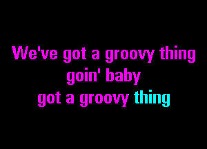 We've got a groovy thing

goin' baby
got a groovy thing