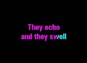 They echo

and they swell