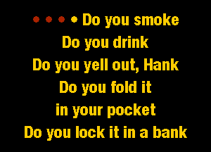 o o o a Do you smoke
Do you drink
Do you yell out, Hank

Do you fold it
in your pocket
Do you lock it in a bank