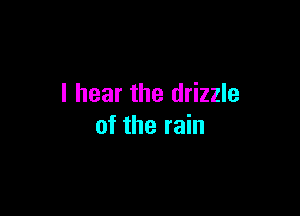 I hear the drizzle

of the rain