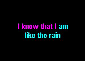I know that I am

like the rain