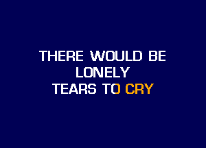 THERE WOULD BE
LONELY

TEARS TO CRY
