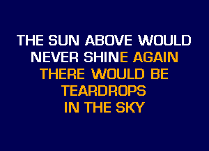 THE SUN ABOVE WOULD
NEVER SHINE AGAIN
THERE WOULD BE
TEARDROPS
IN THE SKY