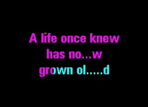 A life once knew

has no...w
grown ol ..... d