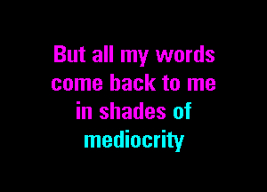 But all my words
come back to me

in shades of
mediocrity