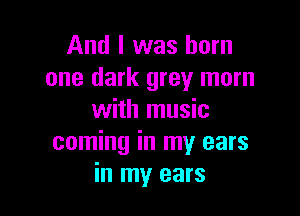 And I was born
one dark grey mom

with music
coming in my ears
in my ears