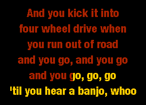 And you kick it into
four wheel drive when
you run out of road
and you go, and you go
and you go, go, go
'til you hear a banio, whoo