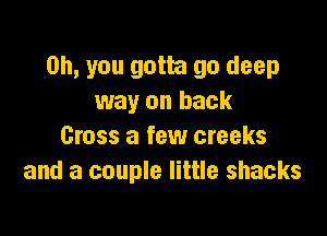 Oh, you gotta go deep
way on back

Cross a few creeks
and a couple little shacks