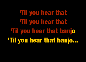 'Til you hear that
'Til you hear that

'Til you hear that banio
'Til you hear that banio...