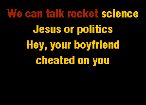 We can hulk rocket science
Jesus or politics
Hey, your boyfriend

cheated on you