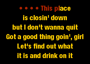 o o o o This place
is closin' down
but I don't wanna quit
Got a good thing goin', girl
Let's find out what
it is and drink on it