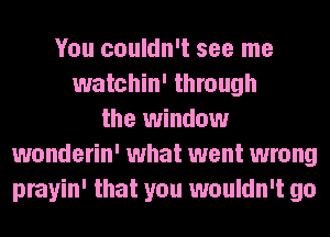 You couldn't see me
watchin' through
the window
wonderin' what went wrong
prayin' that you wouldn't go