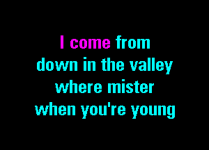 I come from
down in the valley

where mister
when you're young