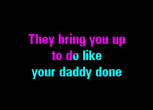 They bring you up

to do like
your daddy done