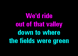 We'd ride
out of that valley

down to where
the fields were green