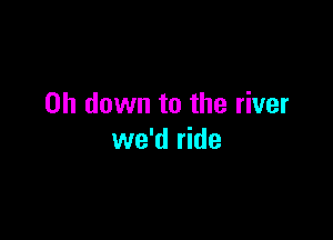 on down to the river

we'd ride