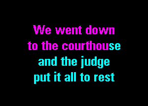 We went down
to the courthouse

and the judge
put it all to rest