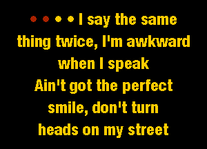 o o o o I say the same
thing twice, I'm awkward
when I speak
Ain't got the perfect
smile, don't turn
heads on my street