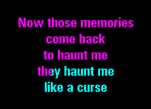 Now those memories
come back

to haunt me
they haunt me
like a curse