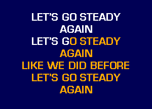 LET'S GO STEADY
AGAIN
LETS GO STEADY
AGAIN
LIKE WE DID BEFORE
LET'S GO STEADY
AGAIN