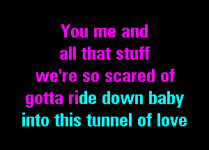 You me and
all that stuff

we're so scared of
gotta ride down baby
into this tunnel of love