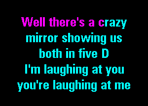 Well there's a crazy
mirror showing us
both in five D
I'm laughing at you

you're laughing at me I