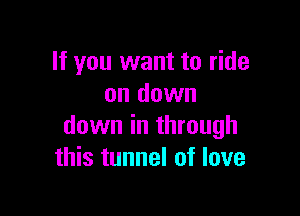 If you want to ride
on down

down in through
this tunnel of love