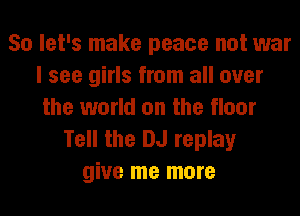 So let's make peace not war
I see girls from all over
the world on the floor
Tell the DJ replay
give me more