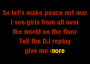 So let's make peace not war
I see girls from all over
the world on the floor
Tell the DJ replay
give me more