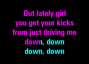 But lately girl
you get your kicks

from just driving me
down, down
down, down