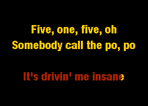 Five, one, five, oh
Somebody call the no, no

It's drivin' me insane