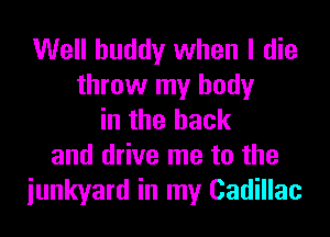 Well buddy when I die
throw my body

in the hack
and drive me to the
junkyard in my Cadillac