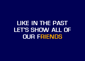 LIKE IN THE PAST
LET'S SHOW ALL OF

OUR FRIENDS