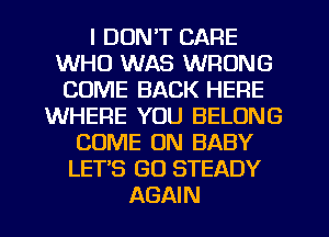 I DON'T CARE
WHO WAS WRONG
COME BACK HERE
WHERE YOU BELONG
COME ON BABY
LET'S GO STEADY
AGAIN