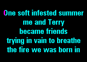 One soft infested summer
me and Terry
became friends
trying in vain to breathe
the fire we was born in