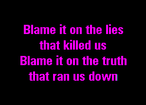 Blame it on the lies
that killed us

Blame it on the truth
that ran us down