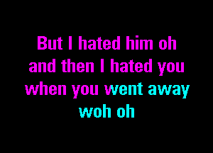 But I hated him oh
and then I hated you

when you went away
woh oh