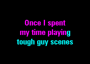 Once I spent

my time playing
tough guy scenes