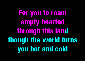 For you to roam
empty hearted

through this land
though the world turns
you hot and cold