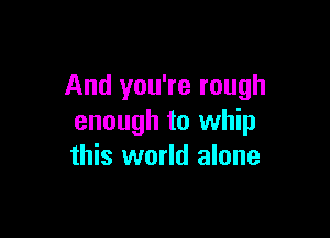 And you're rough

enough to whip
this world alone