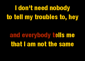 I don't need nobody
to tell my troubles to, hey

and everybody tells me
that I am not the same