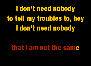 I don't need nobody
to tell my troubles to, hey
I don't need nobody

that I am not the same